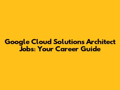 Google Cloud Solutions Architect Jobs: Your Career Guide
