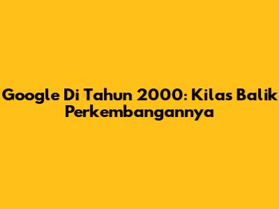 Google Di Tahun 2000: Kilas Balik Perkembangannya