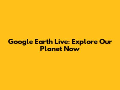 Google Earth Live: Explore Our Planet Now