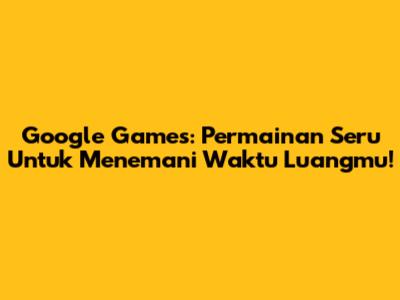 Google Games: Permainan Seru Untuk Menemani Waktu Luangmu!