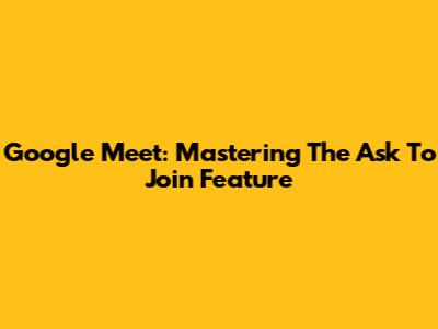 Google Meet: Mastering The 'Ask To Join' Feature