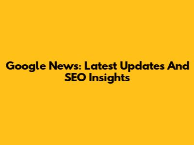Google News: Latest Updates And SEO Insights