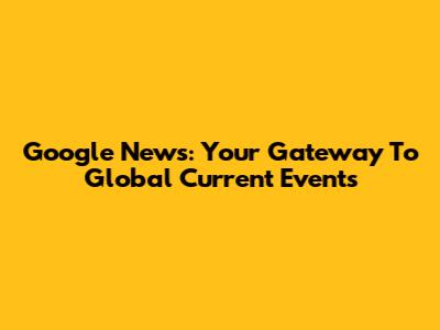 Google News: Your Gateway To Global Current Events