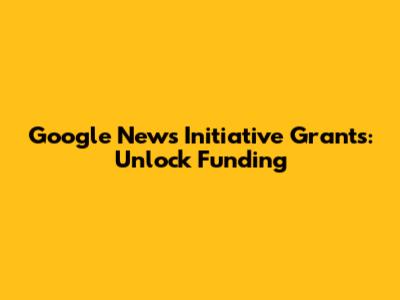 Google News Initiative Grants: Unlock Funding