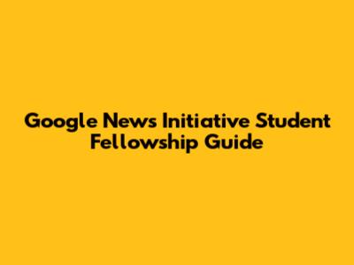 Google News Initiative Student Fellowship Guide