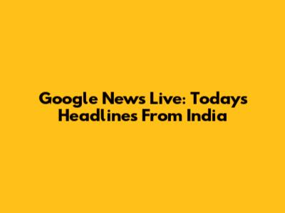 Google News Live: Today's Headlines From India