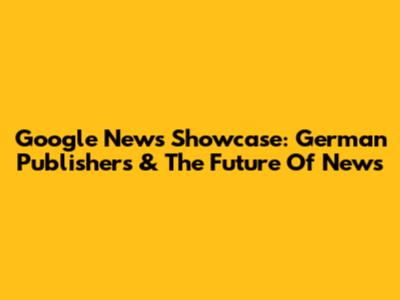 Google News Showcase: German Publishers & The Future Of News