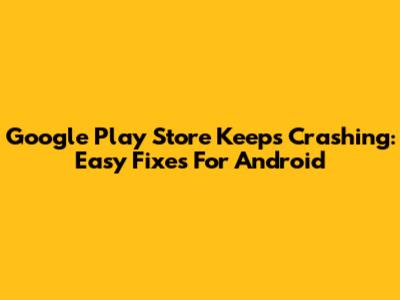 Google Play Store Keeps Crashing: Easy Fixes For Android