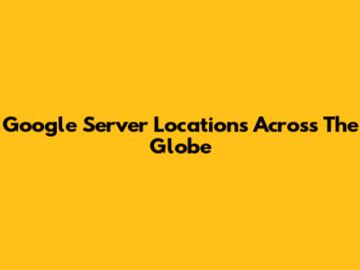Google Server Locations Across The Globe