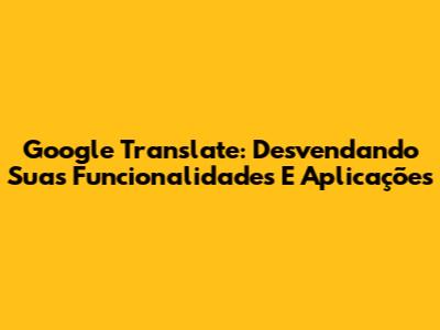 Google Translate: Desvendando Suas Funcionalidades E Aplicações