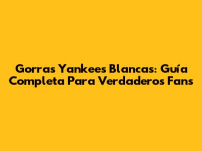 Gorras Yankees Blancas: Guía Completa Para Verdaderos Fans