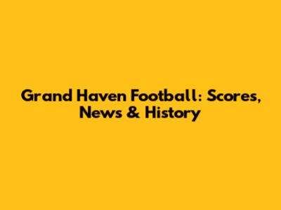 Grand Haven Football: Scores, News & History