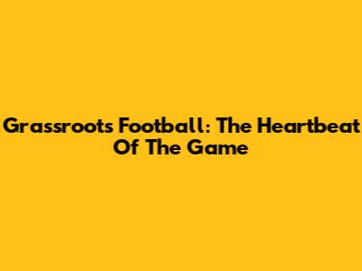 Grassroots Football: The Heartbeat Of The Game