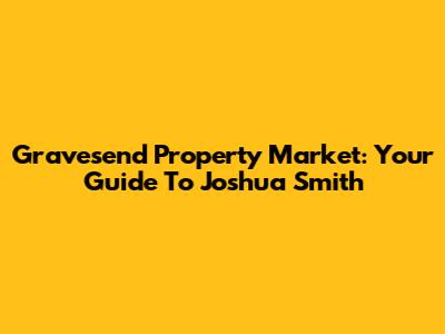 Gravesend Property Market: Your Guide To Joshua Smith