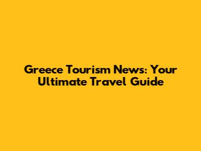 Greece Tourism News: Your Ultimate Travel Guide