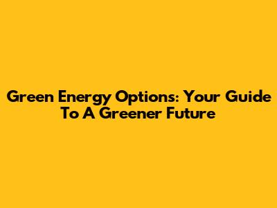 Green Energy Options: Your Guide To A Greener Future