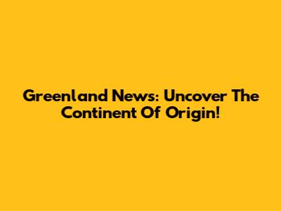 Greenland News: Uncover The Continent Of Origin!