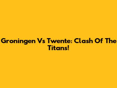 Groningen Vs Twente: Clash Of The Titans!