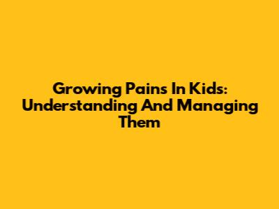 Growing Pains In Kids: Understanding And Managing Them