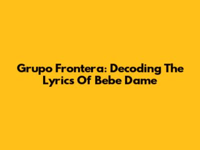 Grupo Frontera: Decoding The Lyrics Of "Bebe Dame"