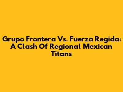 Grupo Frontera Vs. Fuerza Regida: A Clash Of Regional Mexican Titans