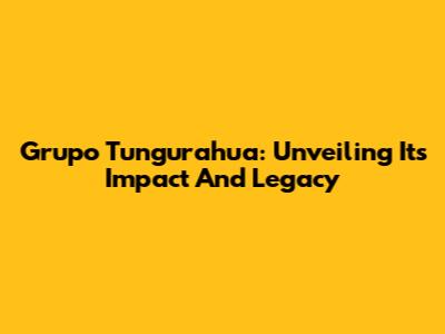 Grupo Tungurahua: Unveiling Its Impact And Legacy