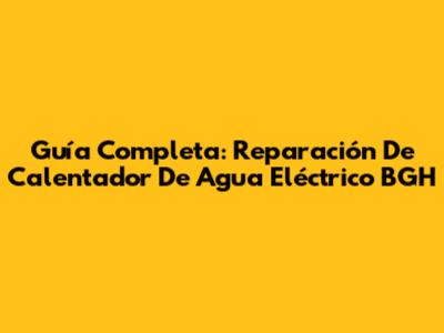 Guía Completa: Reparación De Calentador De Agua Eléctrico BGH