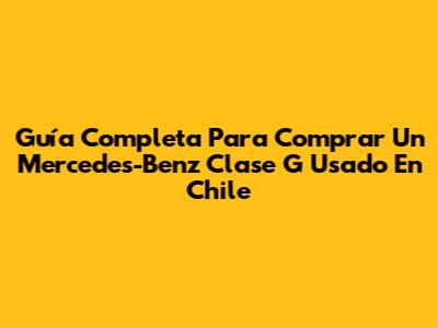 Guía Completa Para Comprar Un Mercedes-Benz Clase G Usado En Chile