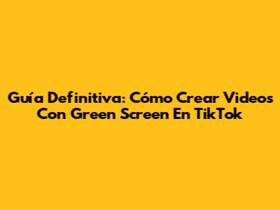 Guía Definitiva: Cómo Crear Videos Con Green Screen En TikTok