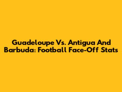Guadeloupe Vs. Antigua And Barbuda: Football Face-Off Stats