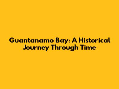 Guantanamo Bay: A Historical Journey Through Time