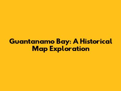 Guantanamo Bay: A Historical Map Exploration