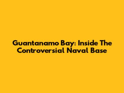 Guantanamo Bay: Inside The Controversial Naval Base