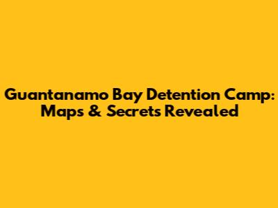 Guantanamo Bay Detention Camp: Maps & Secrets Revealed