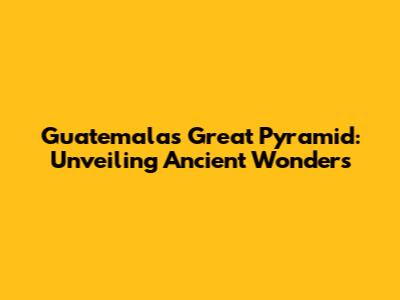 Guatemala's Great Pyramid: Unveiling Ancient Wonders