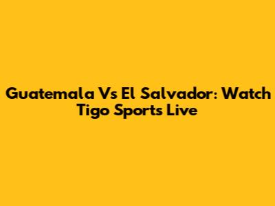 Guatemala Vs El Salvador: Watch Tigo Sports Live