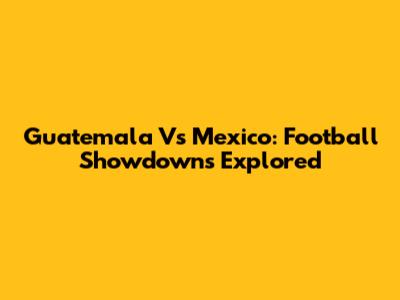 Guatemala Vs Mexico: Football Showdowns Explored
