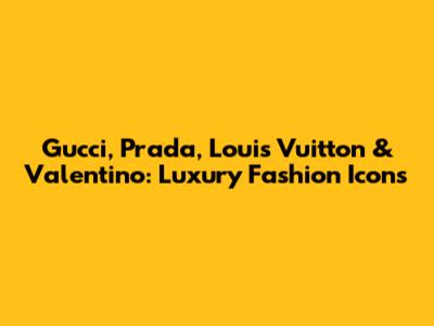 Gucci, Prada, Louis Vuitton & Valentino: Luxury Fashion Icons