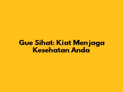 Gue Sihat: Kiat Menjaga Kesehatan Anda