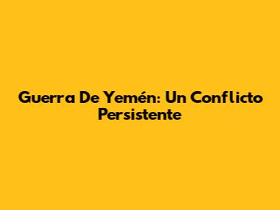 Guerra De Yemén: Un Conflicto Persistente