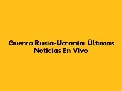 Guerra Rusia-Ucrania: Últimas Noticias En Vivo