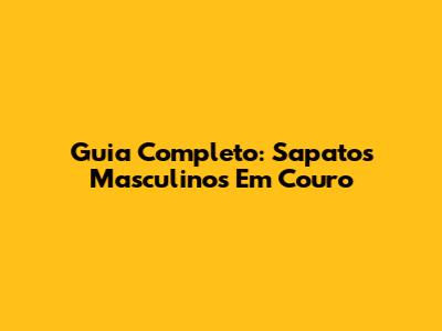Guia Completo: Sapatos Masculinos Em Couro