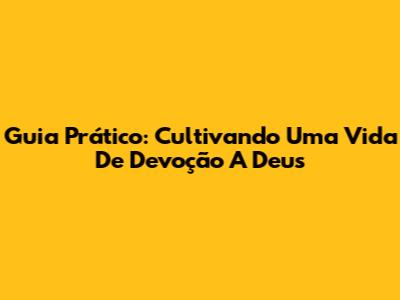 Guia Prático: Cultivando Uma Vida De Devoção A Deus
