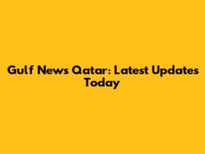 Gulf News Qatar: Latest Updates Today