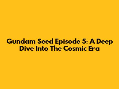 Gundam Seed Episode 5: A Deep Dive Into The Cosmic Era