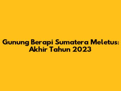 Gunung Berapi Sumatera Meletus: Akhir Tahun 2023