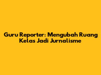 Guru Reporter: Mengubah Ruang Kelas Jadi Jurnalisme