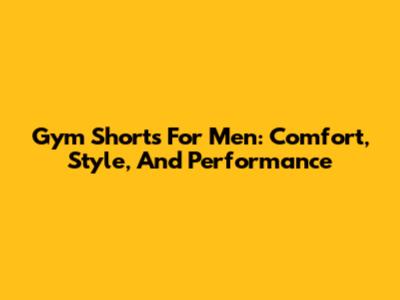 Gym Shorts For Men: Comfort, Style, And Performance