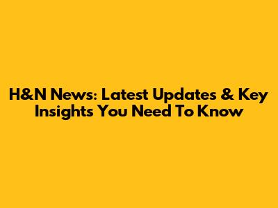 H&N News: Latest Updates & Key Insights You Need To Know
