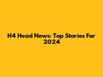 H4 Head News: Top Stories For 2024